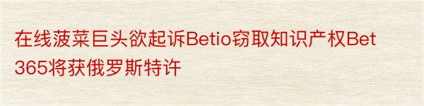 在线菠菜巨头欲起诉Betio窃取知识产权Bet365将获俄罗斯特许