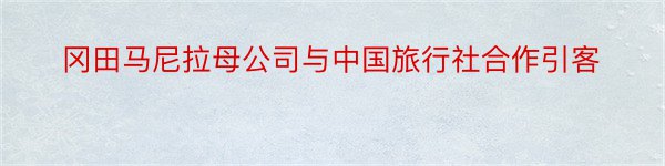 冈田马尼拉母公司与中国旅行社合作引客